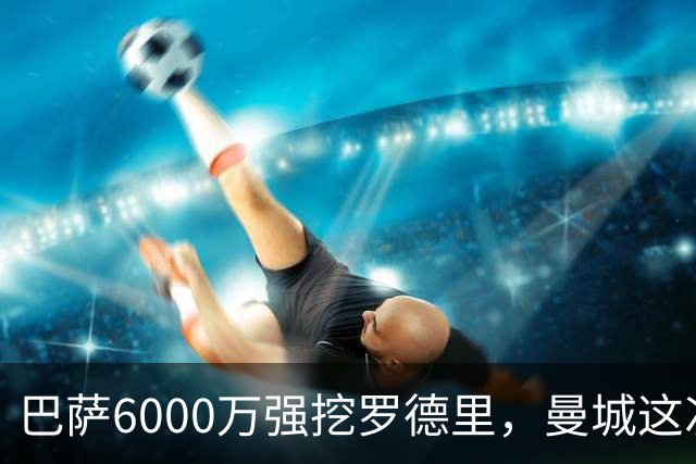 巴萨6000万强挖罗德里，曼城这次不玩自由身