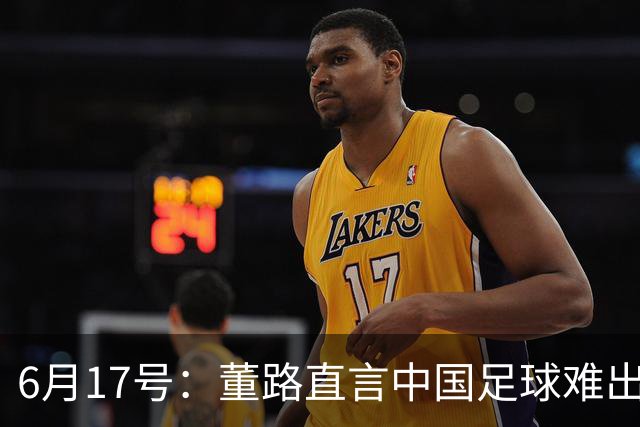 6月17号：董路直言中国足球难出C罗，天赋才是真正的关键，平台引导未来或能出巨星